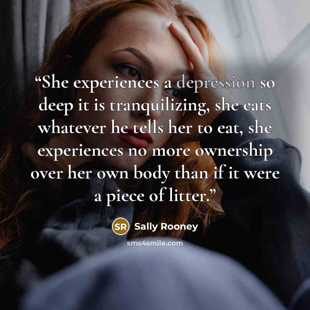 “She experiences a depression so deep it is tranquilizing, she eats whatever he tells her to eat, she experiences no more ownership over her own body than if it were a piece of litter.” quote by Sally Rooney