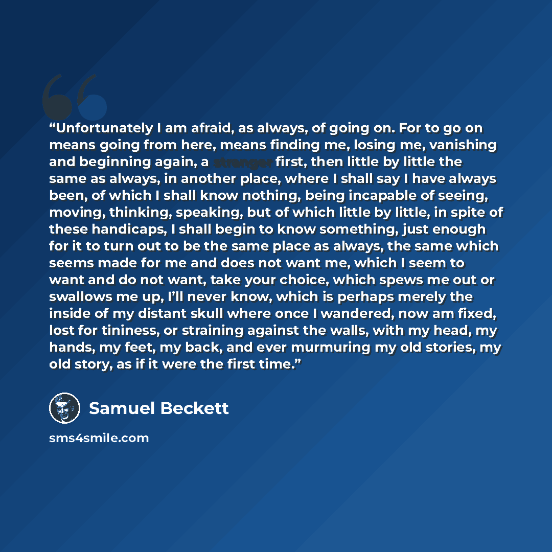 “Unfortunately I am afraid, as always, of going on. For to go on means going from here, means finding me, losing me, vanishing and beginning again, a stranger first, then little by little the same as always, in another place, where I shall say I have always been, of which I shall know nothing…” quote by Samuel Beckett
