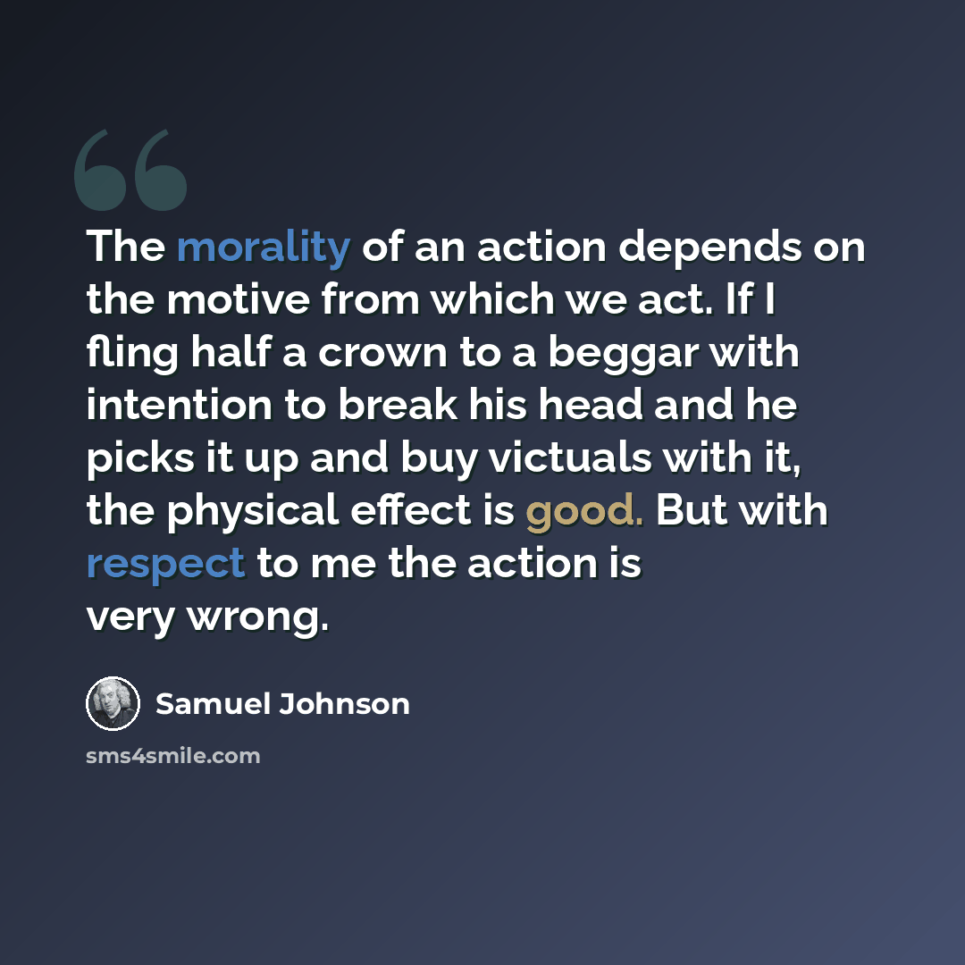 “The morality of an action depends on the motive from which we act. If I fling half a crown to a beggar with intention to break his head and he picks it up and buy victuals with it, the physical effect is good. But with respect to me the action is very wrong.” quote by Samuel Johnson