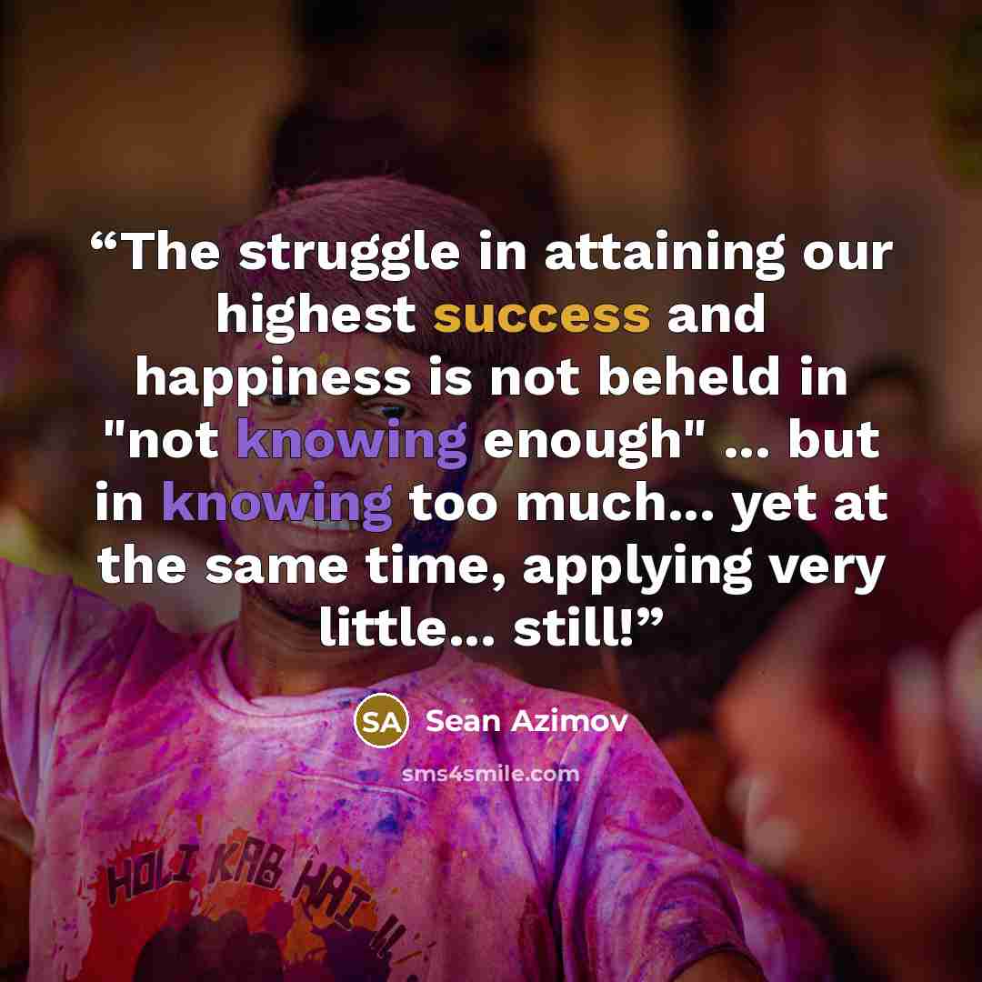 “The struggle in attaining our highest success and happiness is not beheld in "not knowing enough" ... but in knowing too much... yet at the same time, applying very little... still!” quote by Sean Azimov