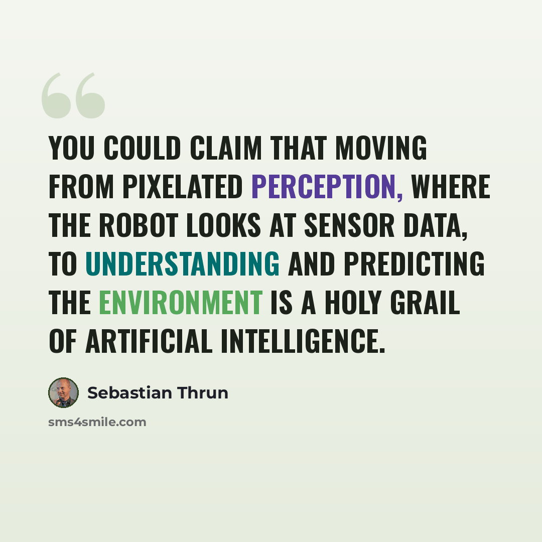 “You could claim that moving from pixelated perception, where the robot looks at sensor data, to understanding and predicting the environment is a Holy Grail of artificial intelligence.” quote by Sebastian Thrun