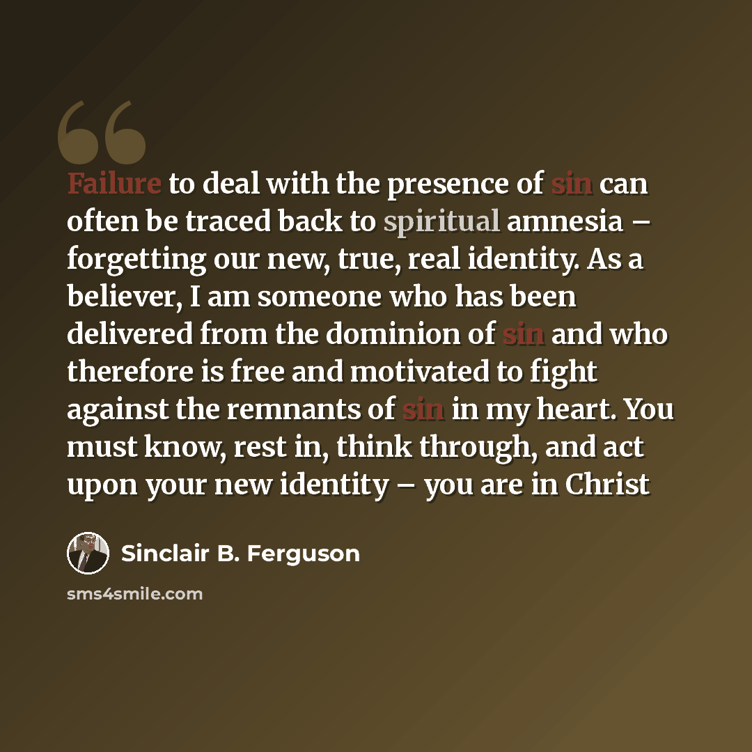 “Failure to deal with the presence of sin can often be traced back to spiritual amnesia – forgetting our new, true, real identity. As a believer, I am someone who has been delivered from the dominion of sin and who therefore is free and motivated to fight against the remnants of sin in my heart…” quote by Sinclair B. Ferguson