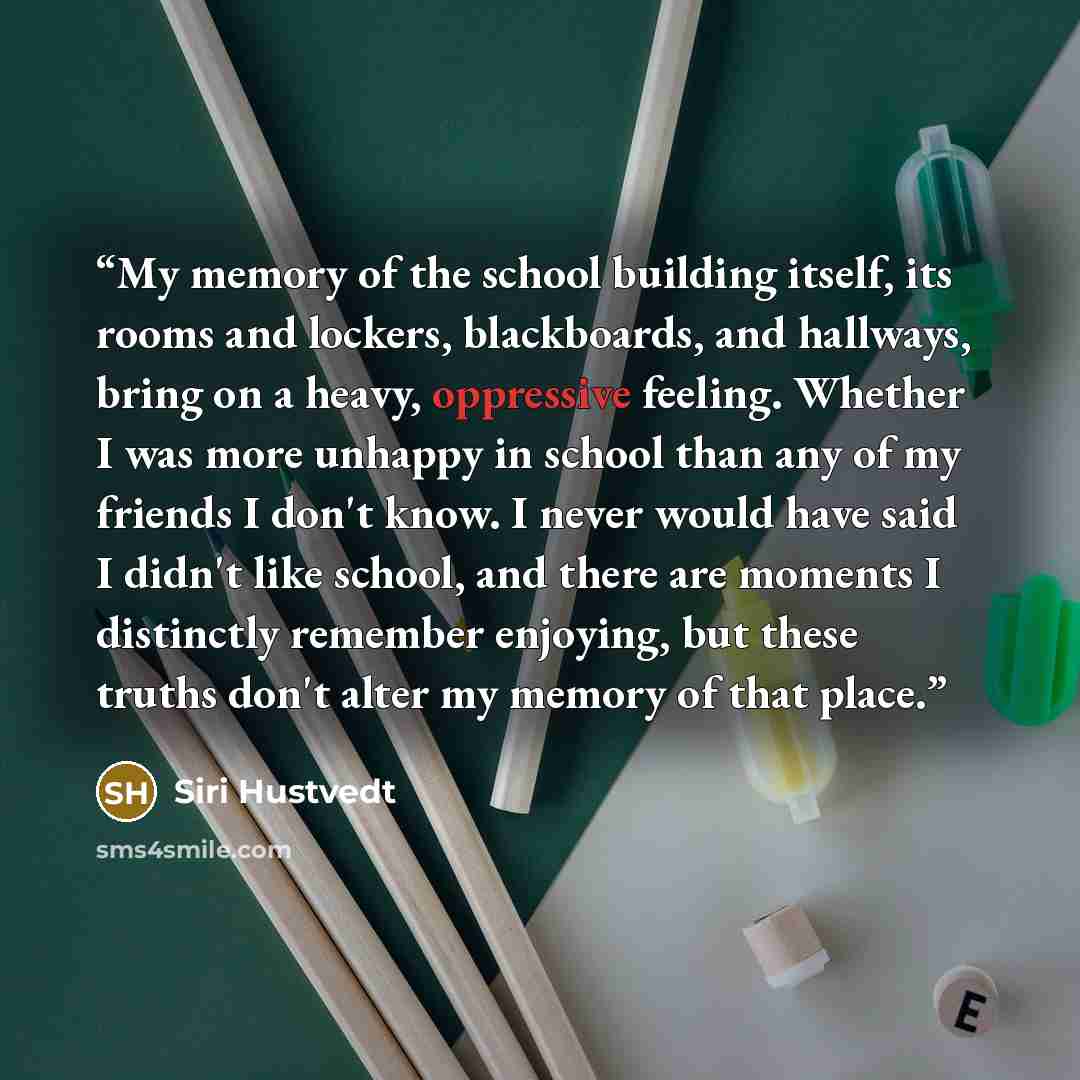 “My memory of the school building itself, its rooms and lockers, blackboards, and hallways, bring on a heavy, oppressive feeling. Whether I was more unhappy in school than any of my friends I don't know. I never would have said I didn't like school, and there are moments I distinctly remember…” quote by Siri Hustvedt