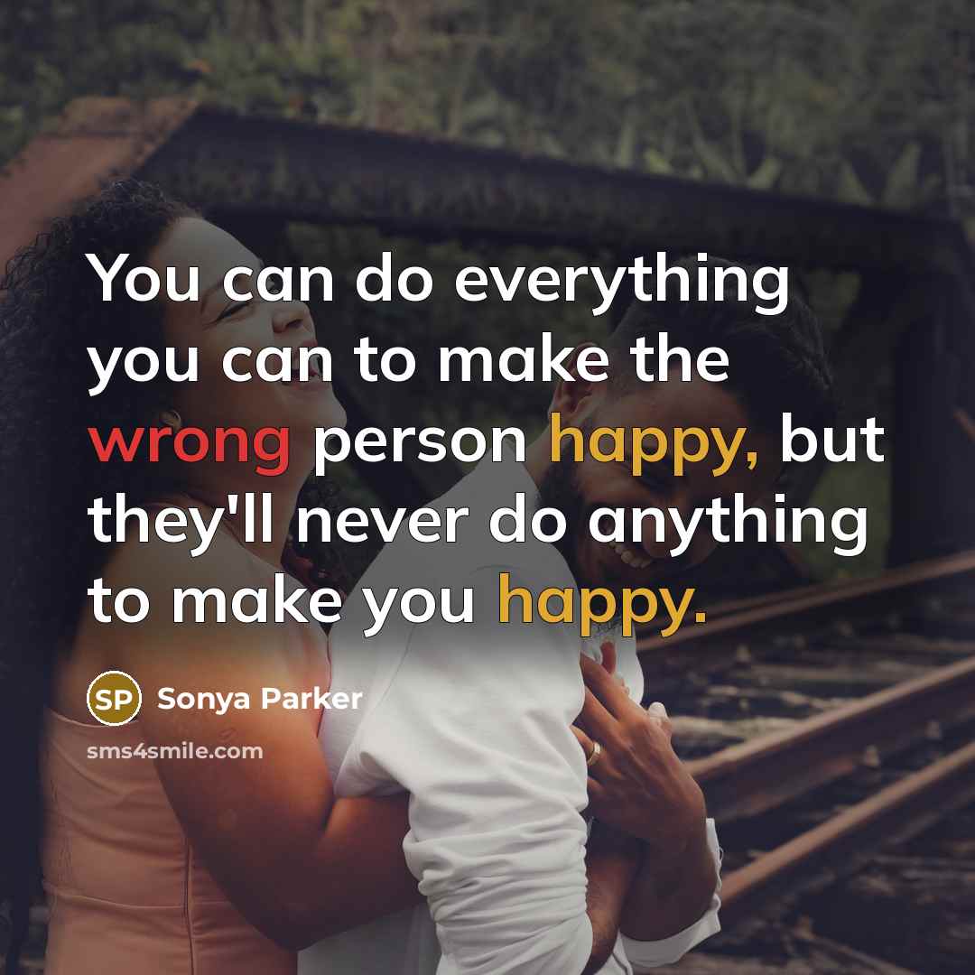 “You can do everything you can to make the wrong person happy, but they'll never do anything to make you happy.” quote by SONYA PARKER