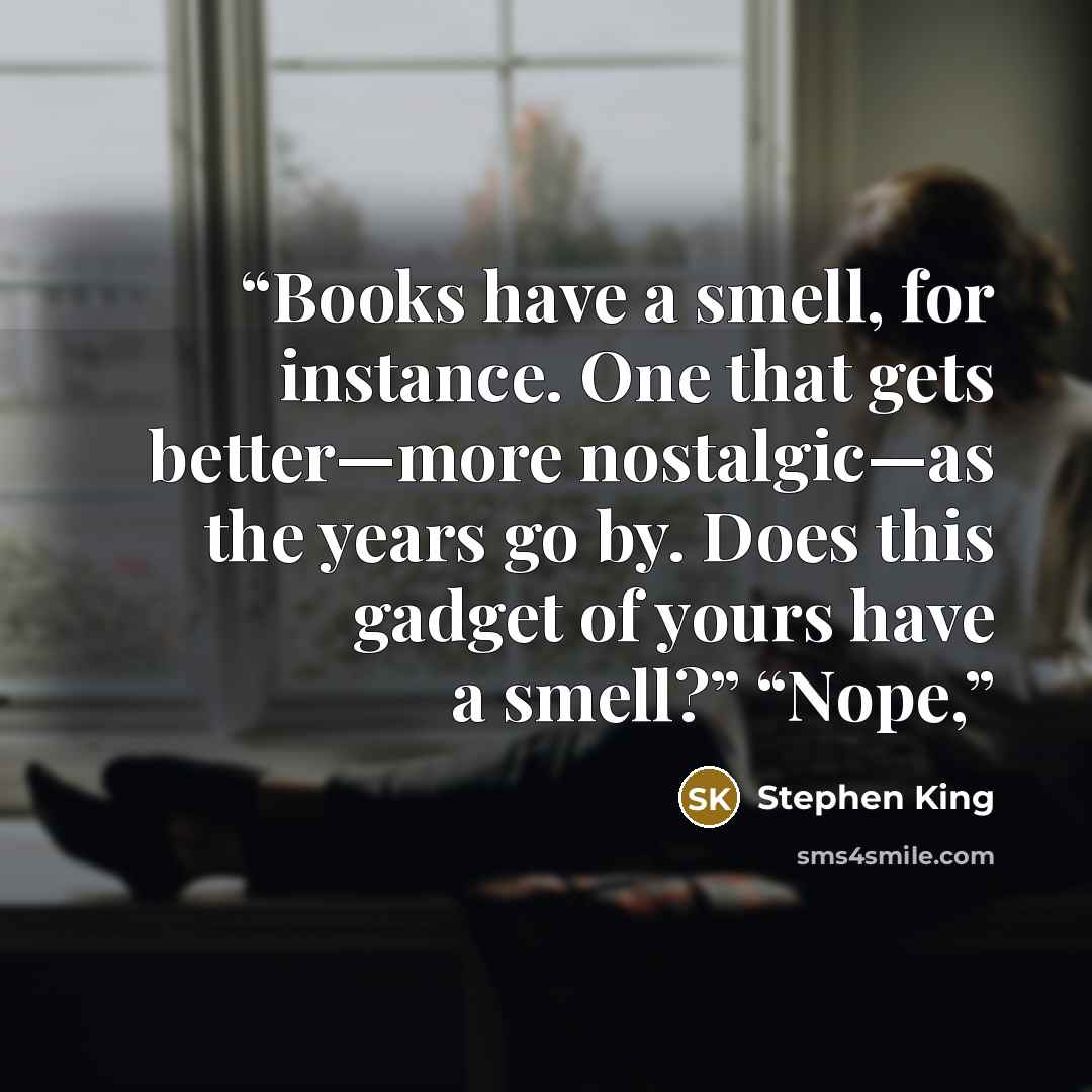 “Books have a smell, for instance. One that gets better—more nostalgic—as the years go by. Does this gadget of yours have a smell?” “Nope,” quote by Stephen King