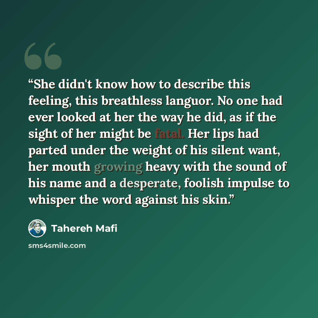 “She didn't know how to describe this feeling, this breathless languor. No one had ever looked at her the way he did, as if the sight of her might be fatal. Her lips had parted under the weight of his silent want, her mouth growing heavy with the sound of his name and a desperate, foolish impulse…” quote by Tahereh Mafi