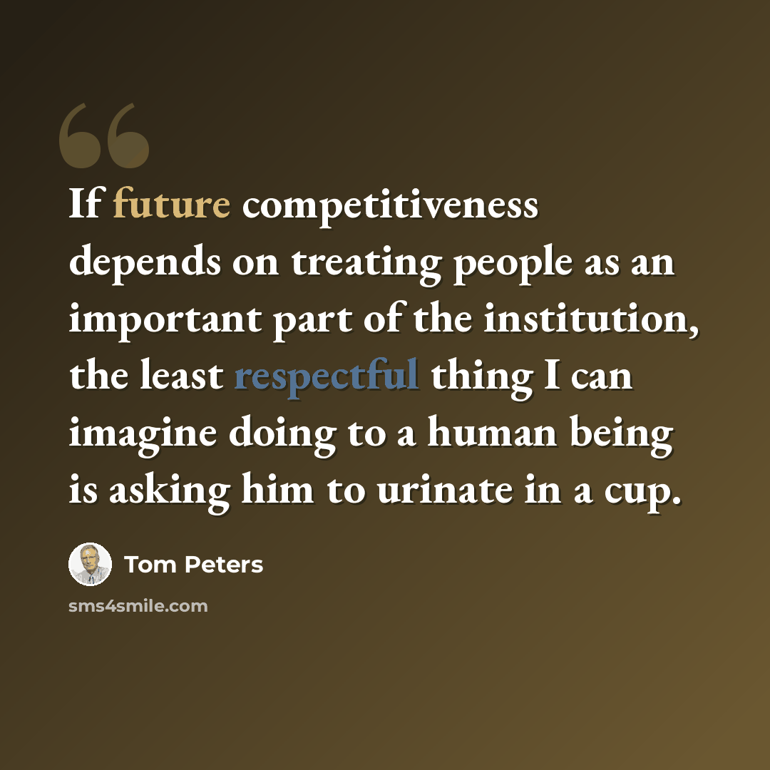 “If future competitiveness depends on treating people as an important part of the institution, the least respectful thing I can imagine doing to a human being is asking him to urinate in a cup.” quote by Tom Peters