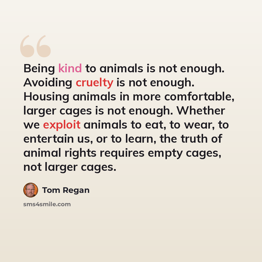 “Being kind to animals is not enough. Avoiding cruelty is not enough. Housing animals in more comfortable, larger cages is not enough. Whether we exploit animals to eat, to wear, to entertain us, or to learn, the truth of animal rights requires empty cages, not larger cages.” quote by Tom Regan