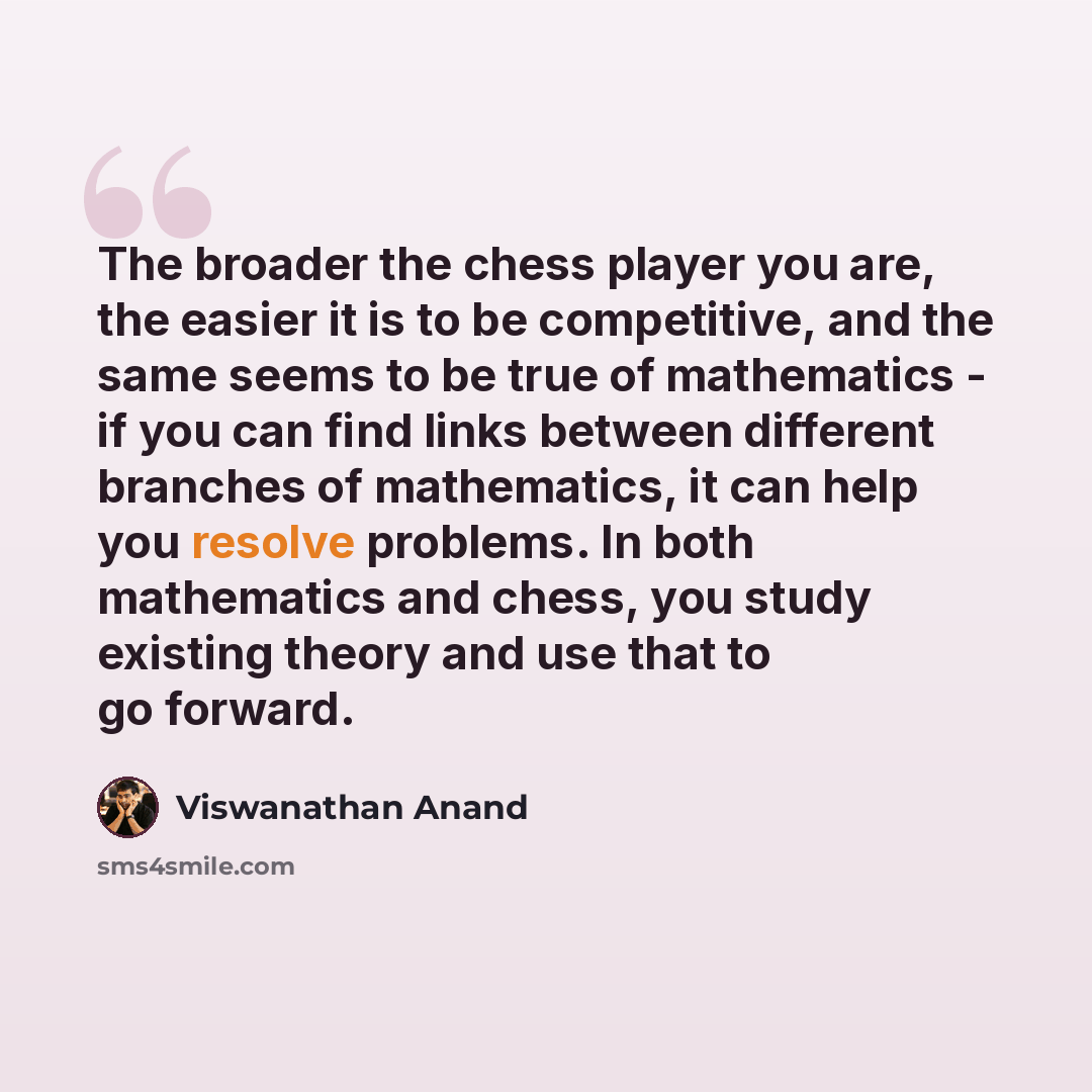 “The broader the chess player you are, the easier it is to be competitive, and the same seems to be true of mathematics - if you can find links between different branches of mathematics, it can help you resolve problems. In both mathematics and chess, you study existing theory and use that to go…” quote by Viswanathan Anand