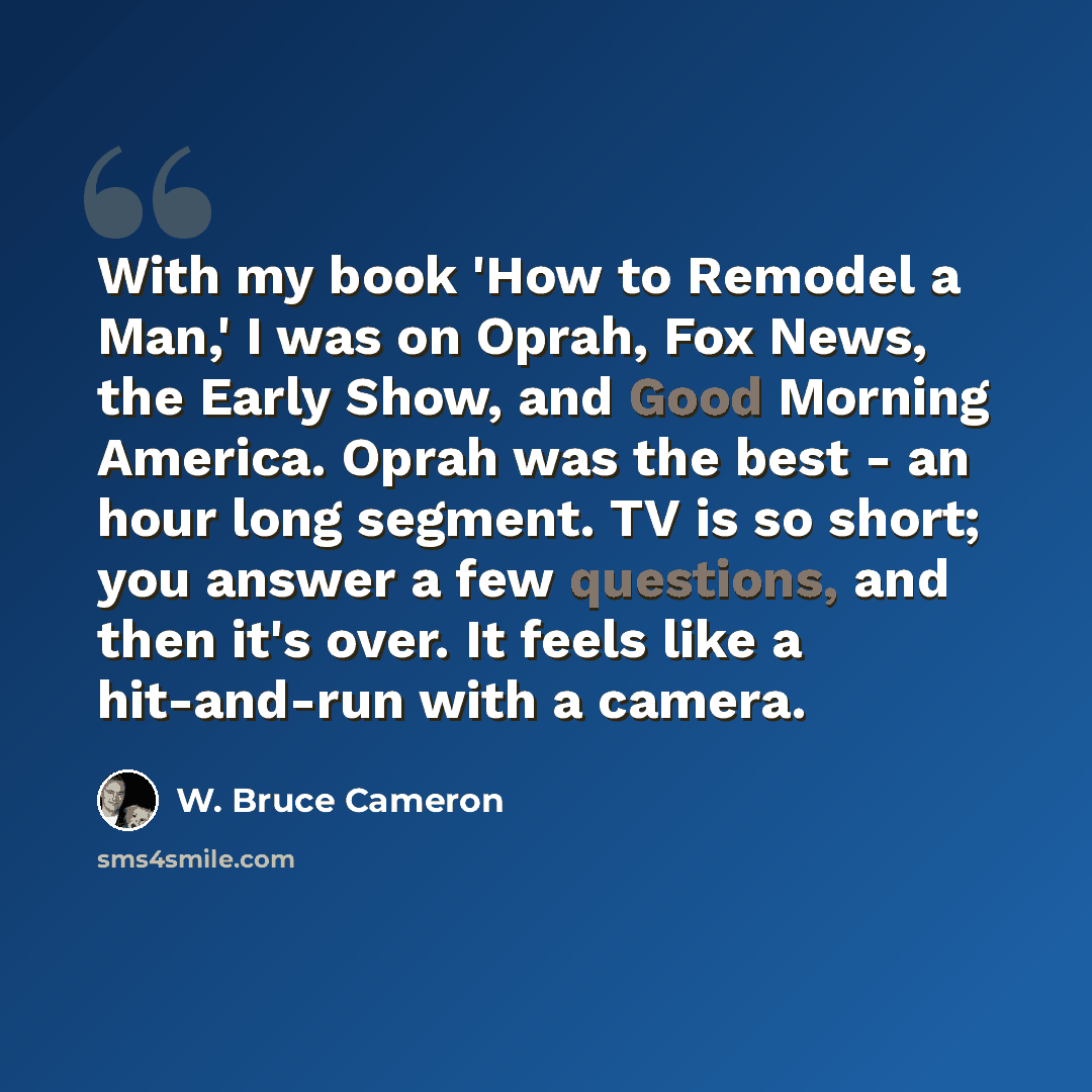 “With my book 'How to Remodel a Man,' I was on Oprah, Fox News, the Early Show, and Good Morning America. Oprah was the best - an hour long segment. TV is so short; you answer a few questions, and then it's over. It feels like a hit-and-run with a camera.” quote by W. Bruce Cameron