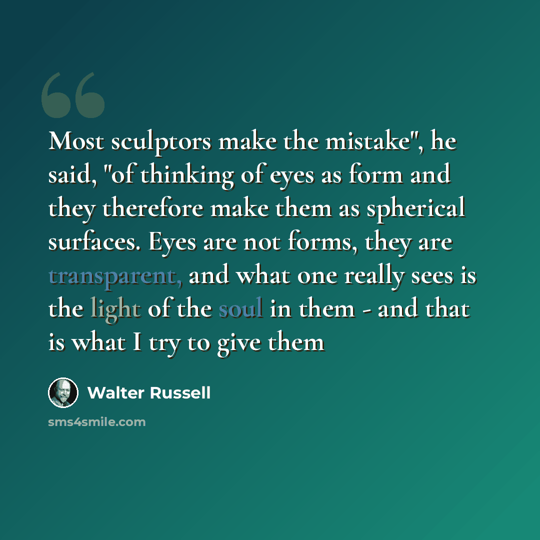 “Most sculptors make the mistake", he said, "of thinking of eyes as form and they therefore make them as spherical surfaces. Eyes are not forms, they are transparent, and what one really sees is the light of the soul in them - and that is what I try to give them” quote by Walter Russell