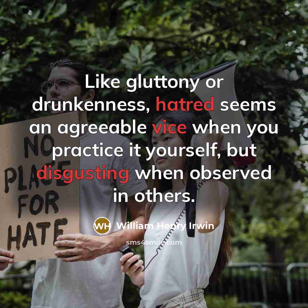 “Like gluttony or drunkenness, hatred seems an agreeable vice when you practice it yourself, but disgusting when observed in others.” quote by William Henry Irwin