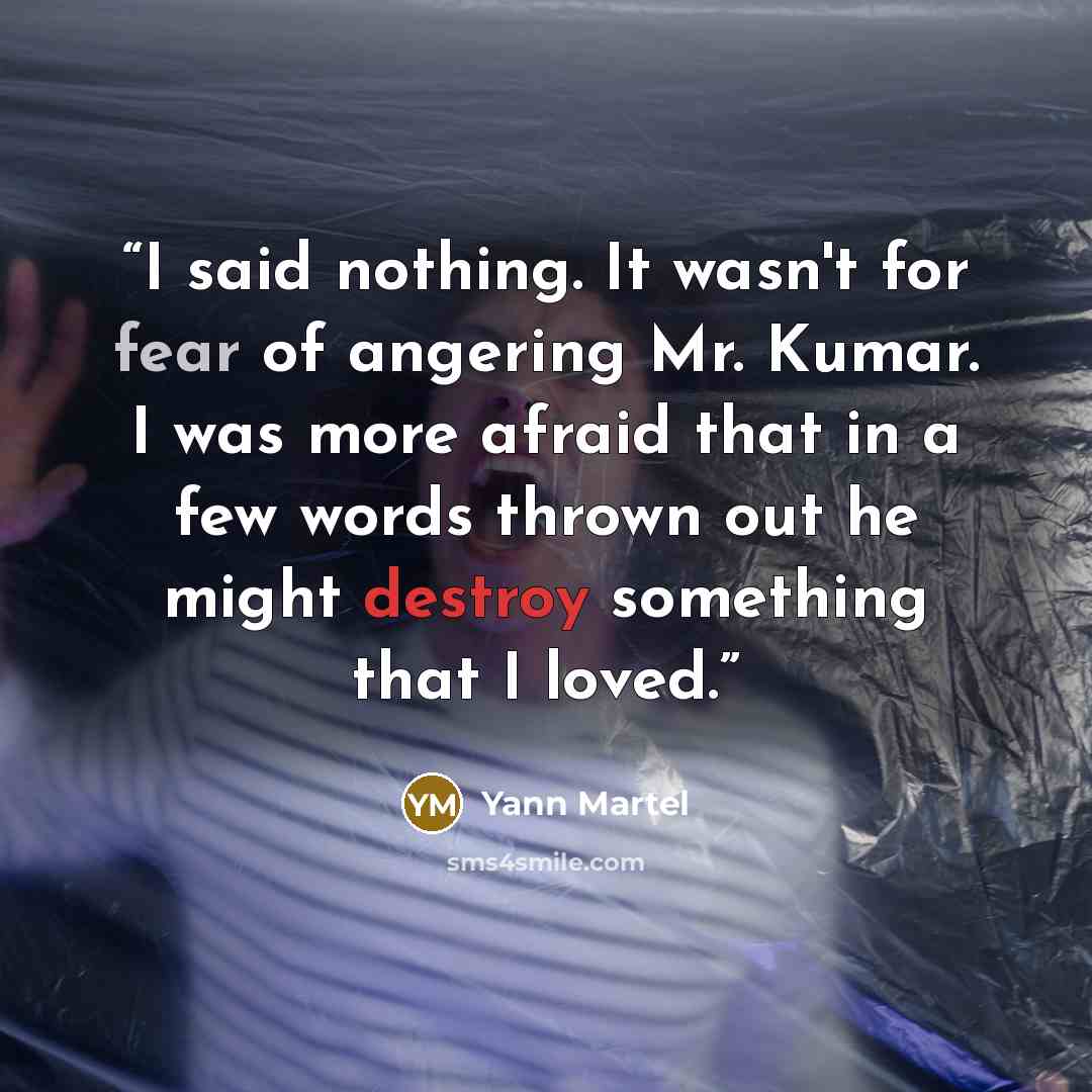 “I said nothing. It wasn't for fear of angering Mr. Kumar. I was more afraid that in a few words thrown out he might destroy something that I loved.” quote by Yann Martel