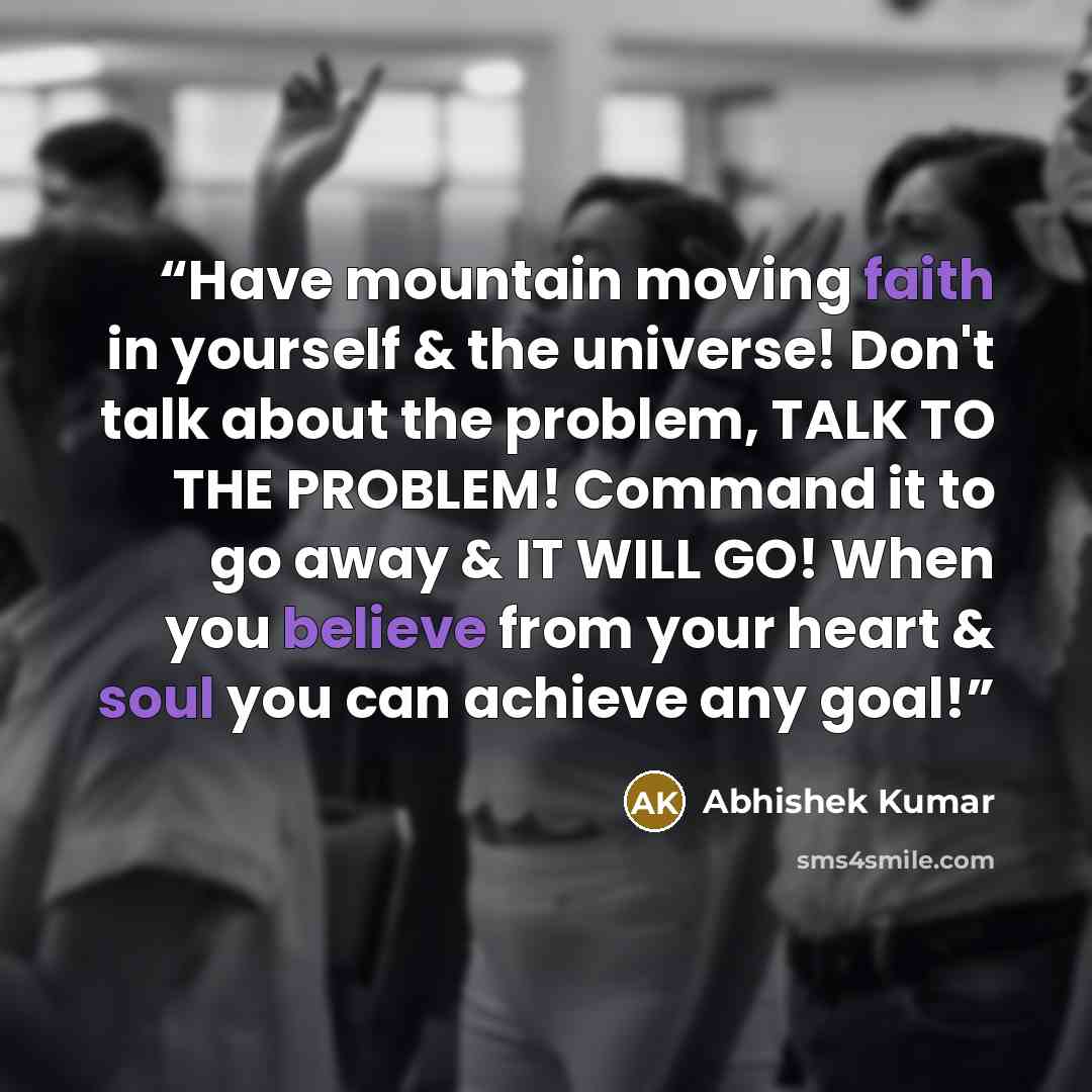 “Have mountain moving faith in yourself & the universe! Don't talk about the problem, TALK TO THE PROBLEM! Command it to go away & IT WILL GO! When you believe from your heart & soul you can achieve any goal!” quote by Abhishek Kumar