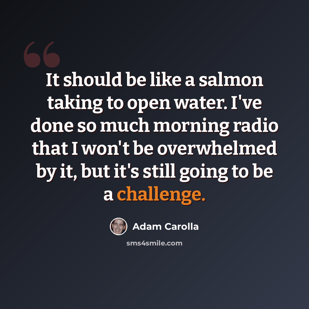 “It should be like a salmon taking to open water. I've done so much morning radio that I won't be overwhelmed by it, but it's still going to be a challenge.” quote by Adam Carolla