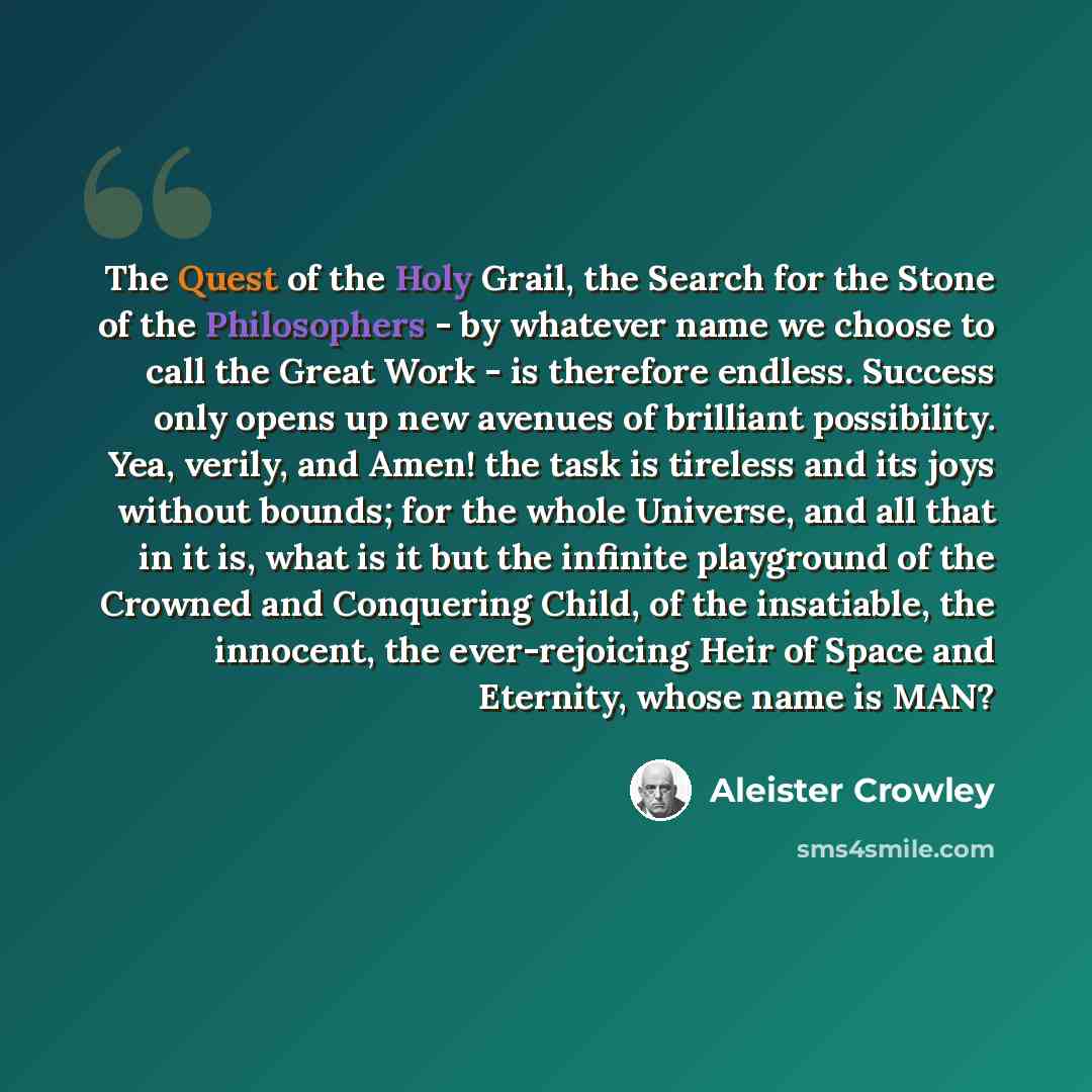 “The Quest of the Holy Grail, the Search for the Stone of the Philosophers - by whatever name we choose to call the Great Work - is therefore endless. Success only opens up new avenues of brilliant possibility. Yea, verily, and Amen! the task is tireless and its joys without bounds; for the whole…” quote by Aleister Crowley