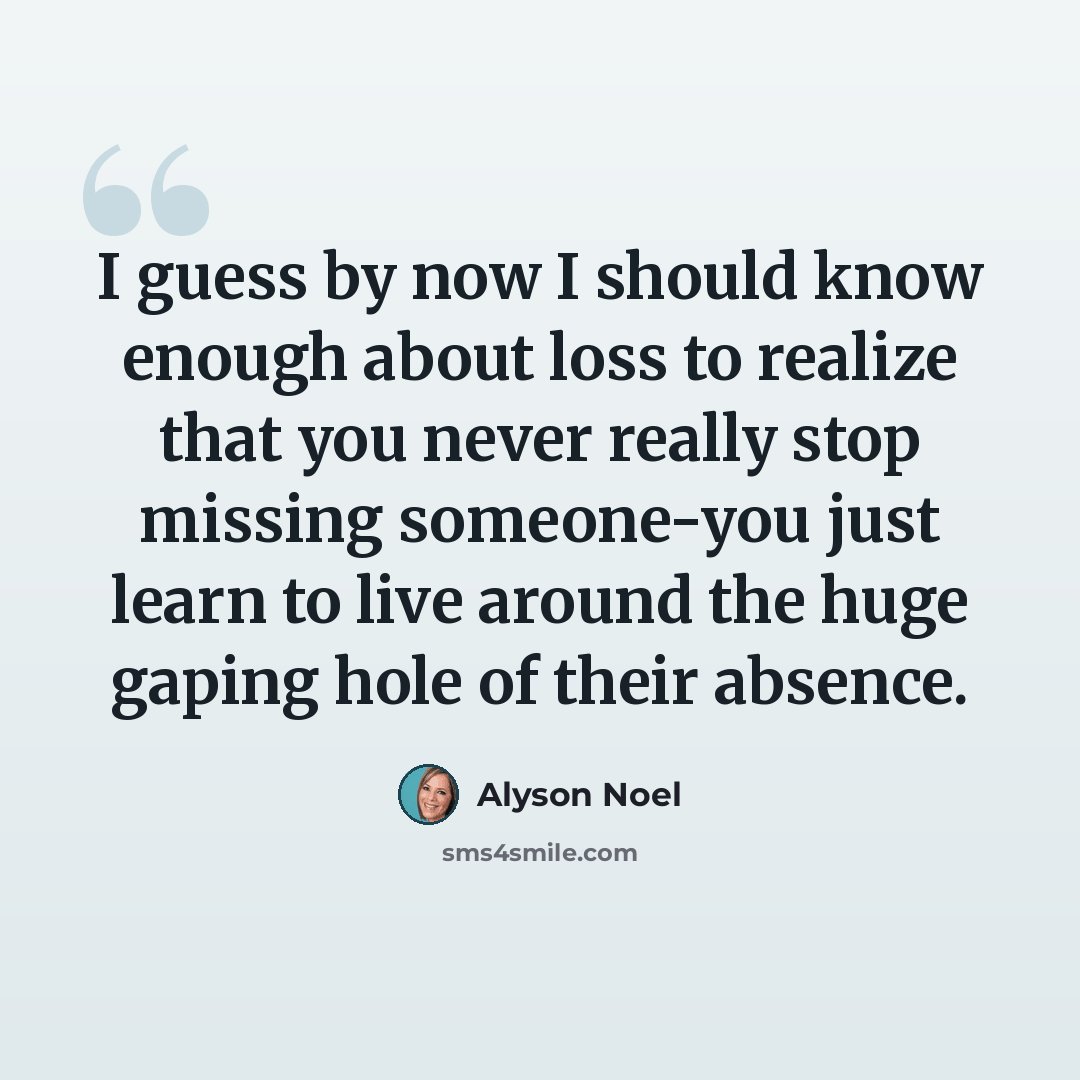 “I guess by now I should know enough about loss to realize that you never really stop missing someone-you just learn to live around the huge gaping hole of their absence.” quote by Alyson Noel
