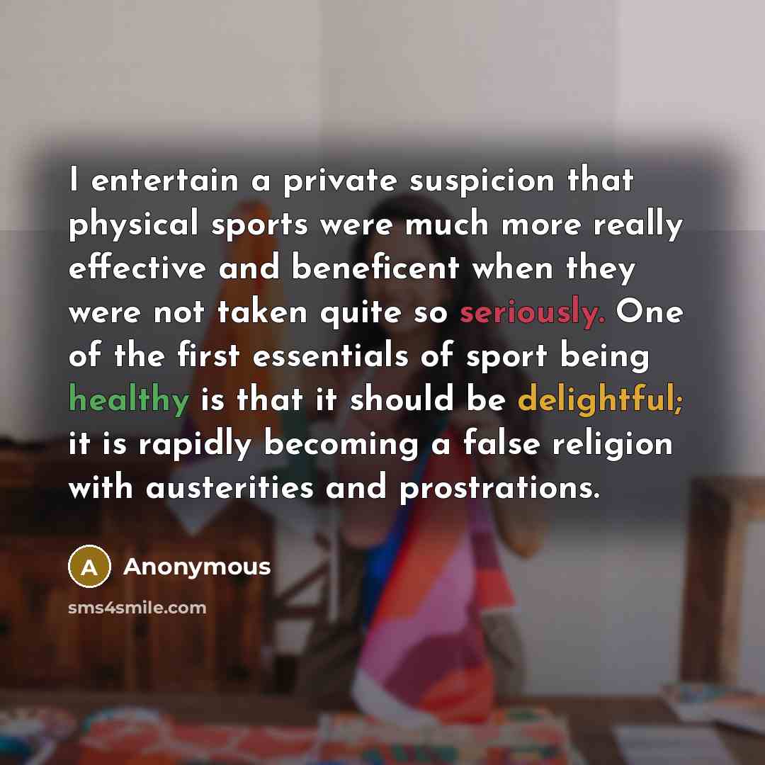 “I entertain a private suspicion that physical sports were much more really effective and beneficent when they were not taken quite so seriously. One of the first essentials of sport being healthy is that it should be delightful; it is rapidly becoming a false religion with austerities and…” quote by Anonymous