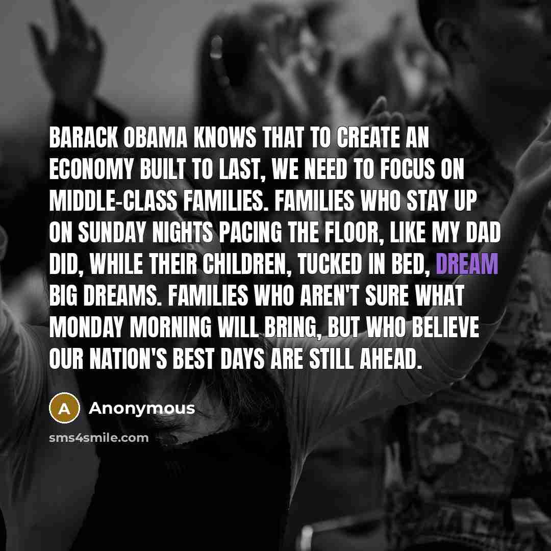 “Barack Obama knows that to create an economy built to last, we need to focus on middle-class families. Families who stay up on Sunday nights pacing the floor, like my dad did, while their children, tucked in bed, dream big dreams. Families who aren't sure what Monday morning will bring, but who…” quote by Anonymous