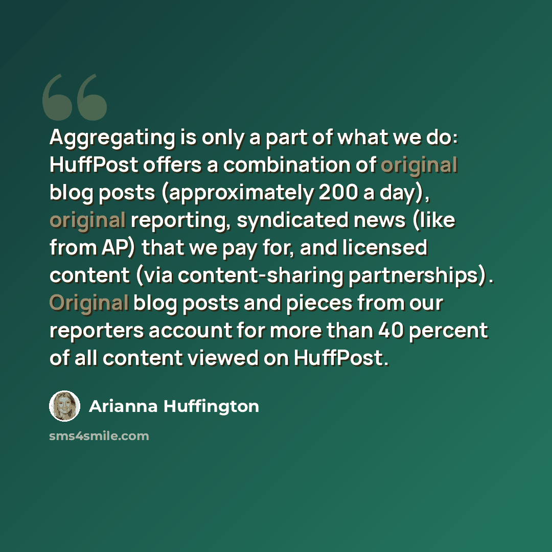 “Aggregating is only a part of what we do: HuffPost offers a combination of original blog posts (approximately 200 a day), original reporting, syndicated news (like from AP) that we pay for, and licensed content (via content-sharing partnerships). Original blog posts and pieces from our reporters…” quote by Arianna Huffington
