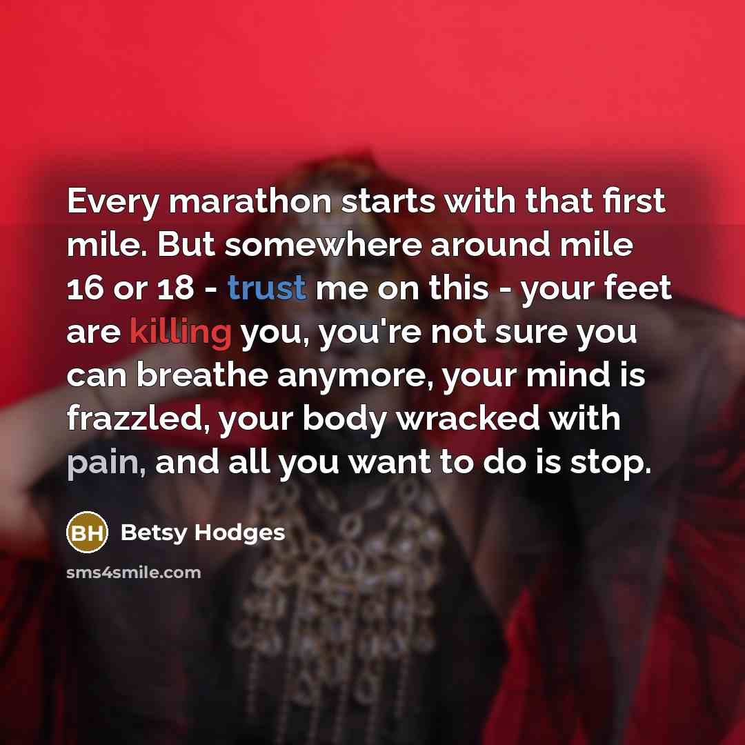 “Every marathon starts with that first mile. But somewhere around mile 16 or 18 - trust me on this - your feet are killing you, you're not sure you can breathe anymore, your mind is frazzled, your body wracked with pain, and all you want to do is stop.” quote by Betsy Hodges