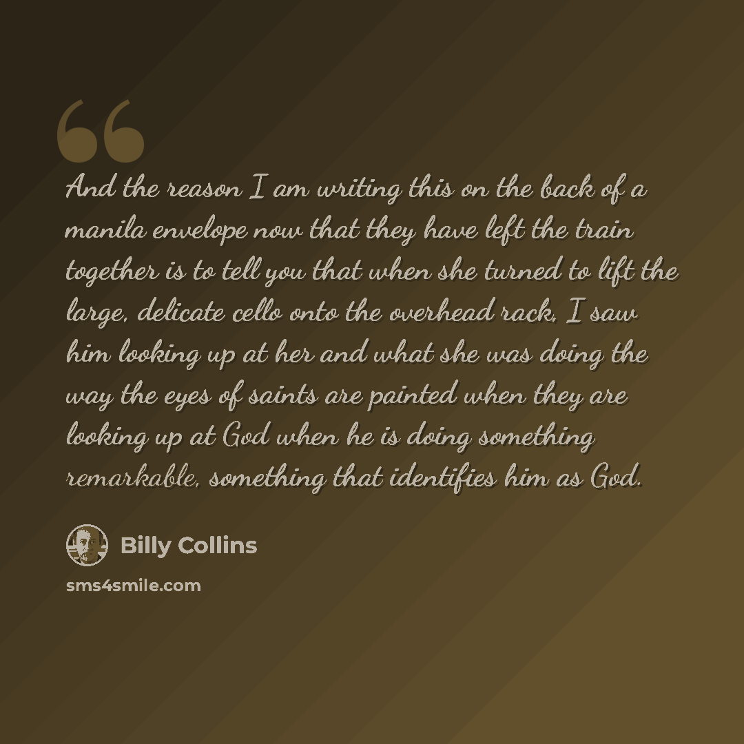 “And the reason I am writing this on the back of a manila envelope now that they have left the train together is to tell you that when she turned to lift the large, delicate cello onto the overhead rack, I saw him looking up at her and what she was doing the way the eyes of saints are painted when…” quote by Billy Collins