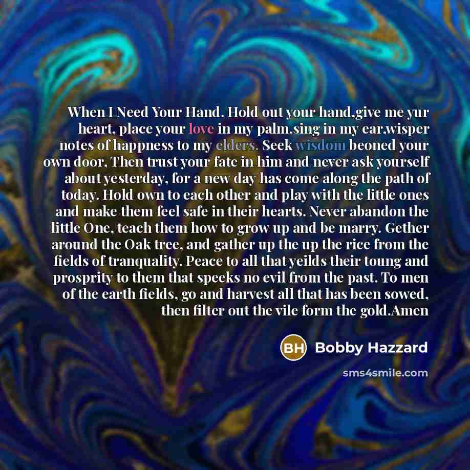 “When I Need Your Hand. Hold out your hand,give me yur heart, place your love in my palm,sing in my ear,wisper notes of happness to my elders. Seek wisdom beoned your own door, Then trust your fate in him and never ask yourself about yesterday, for a new day has come along the path of today. Hold…” quote by Bobby Hazzard