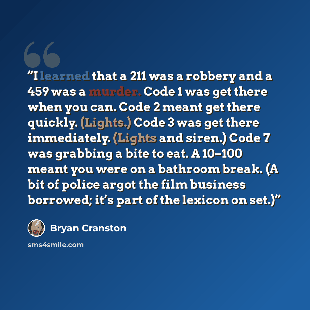 “I learned that a 211 was a robbery and a 459 was a murder. Code 1 was get there when you can. Code 2 meant get there quickly. (Lights.) Code 3 was get there immediately. (Lights and siren.) Code 7 was grabbing a bite to eat. A 10–100 meant you were on a bathroom break. (A bit of police argot the…” quote by Bryan Cranston