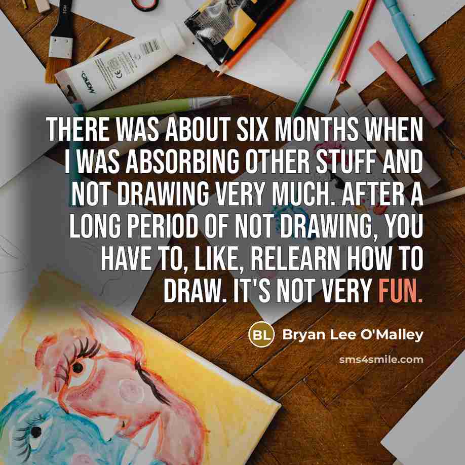 “There was about six months when I was absorbing other stuff and not drawing very much. After a long period of not drawing, you have to, like, relearn how to draw. It's not very fun.” quote by Bryan Lee O'Malley