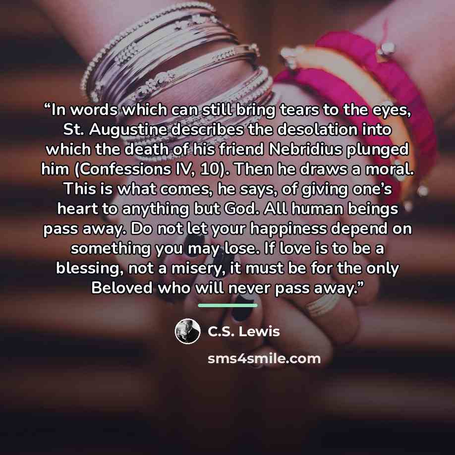 “In words which can still bring tears to the eyes, St. Augustine describes the desolation into which the death of his friend Nebridius plunged him (Confessions IV, 10). Then he draws a moral. This is what comes, he says, of giving one’s heart to anything but God. All human beings pass away. Do not…” quote by C.S. Lewis