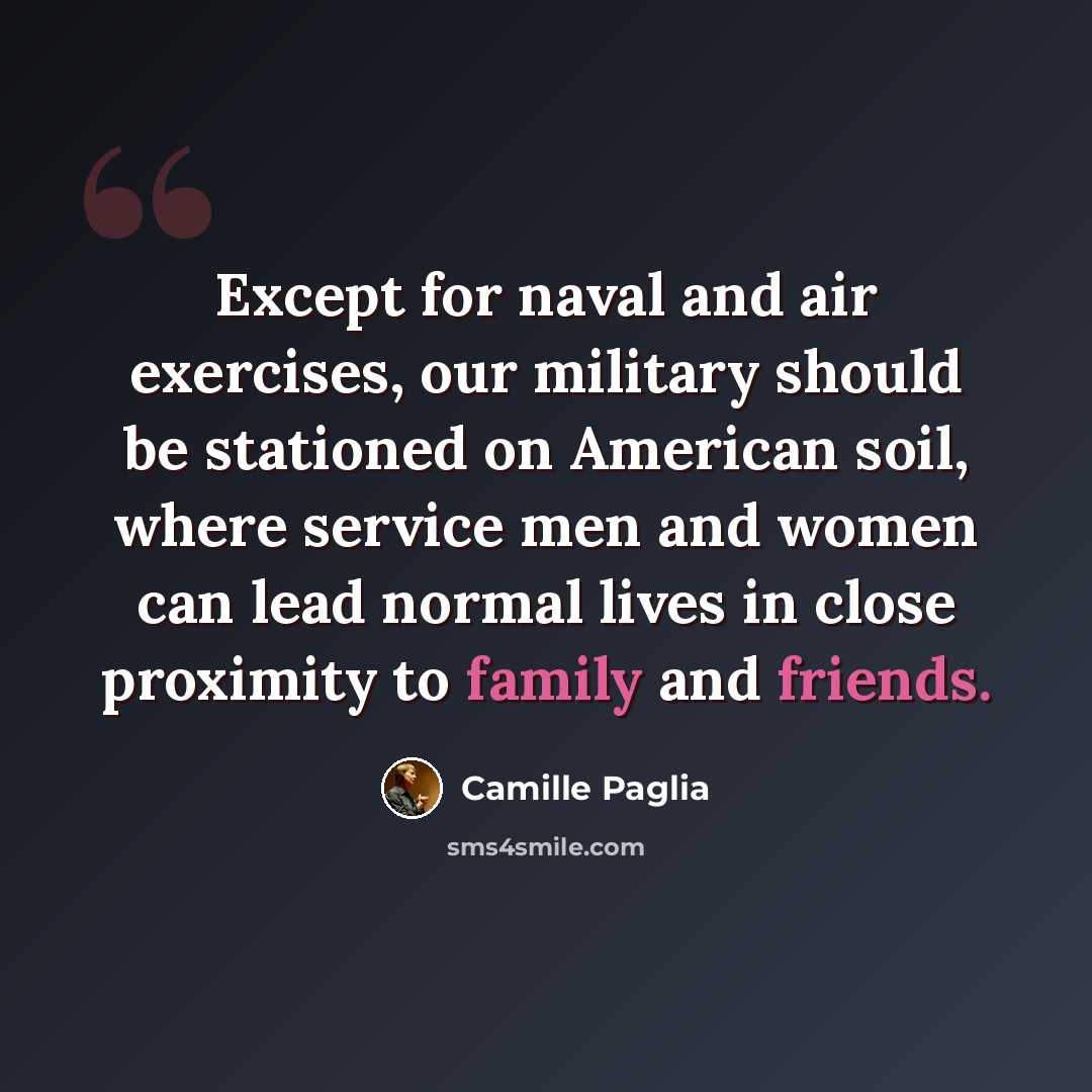 “Except for naval and air exercises, our military should be stationed on American soil, where service men and women can lead normal lives in close proximity to family and friends.” quote by Camille Paglia