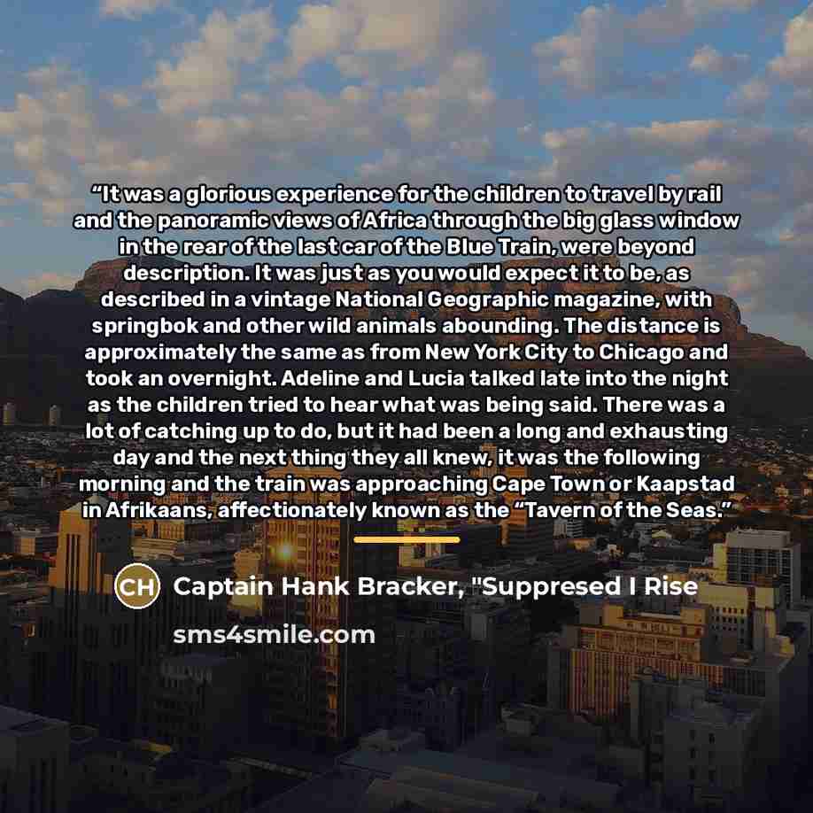 “It was a glorious experience for the children to travel by rail and the panoramic views of Africa through the big glass window in the rear of the last car of the Blue Train, were beyond description. It was just as you would expect it to be, as described in a vintage National Geographic magazine…” quote by Captain Hank Bracker, "Suppresed I Rise