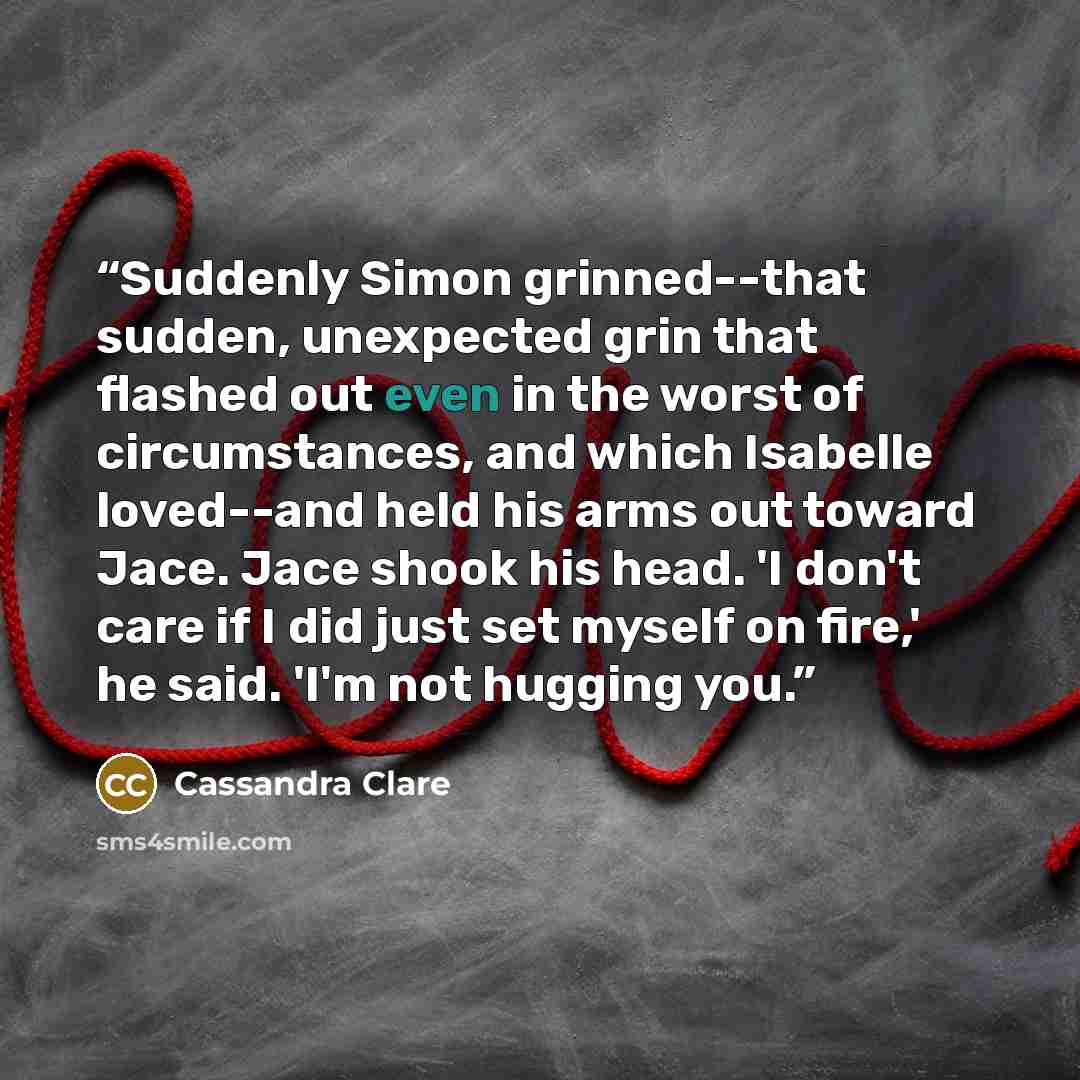“Suddenly Simon grinned--that sudden, unexpected grin that flashed out even in the worst of circumstances, and which Isabelle loved--and held his arms out toward Jace. Jace shook his head. 'I don't care if I did just set myself on fire,' he said. 'I'm not hugging you.” quote by Cassandra Clare