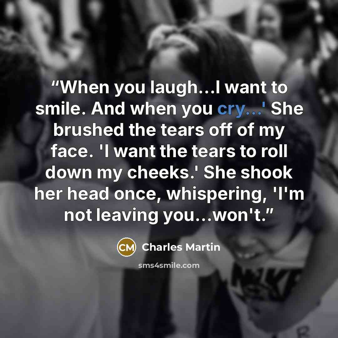 “When you laugh...I want to smile. And when you cry...' She brushed the tears off of my face. 'I want the tears to roll down my cheeks.' She shook her head once, whispering, 'I'm not leaving you...won't.” quote by Charles Martin