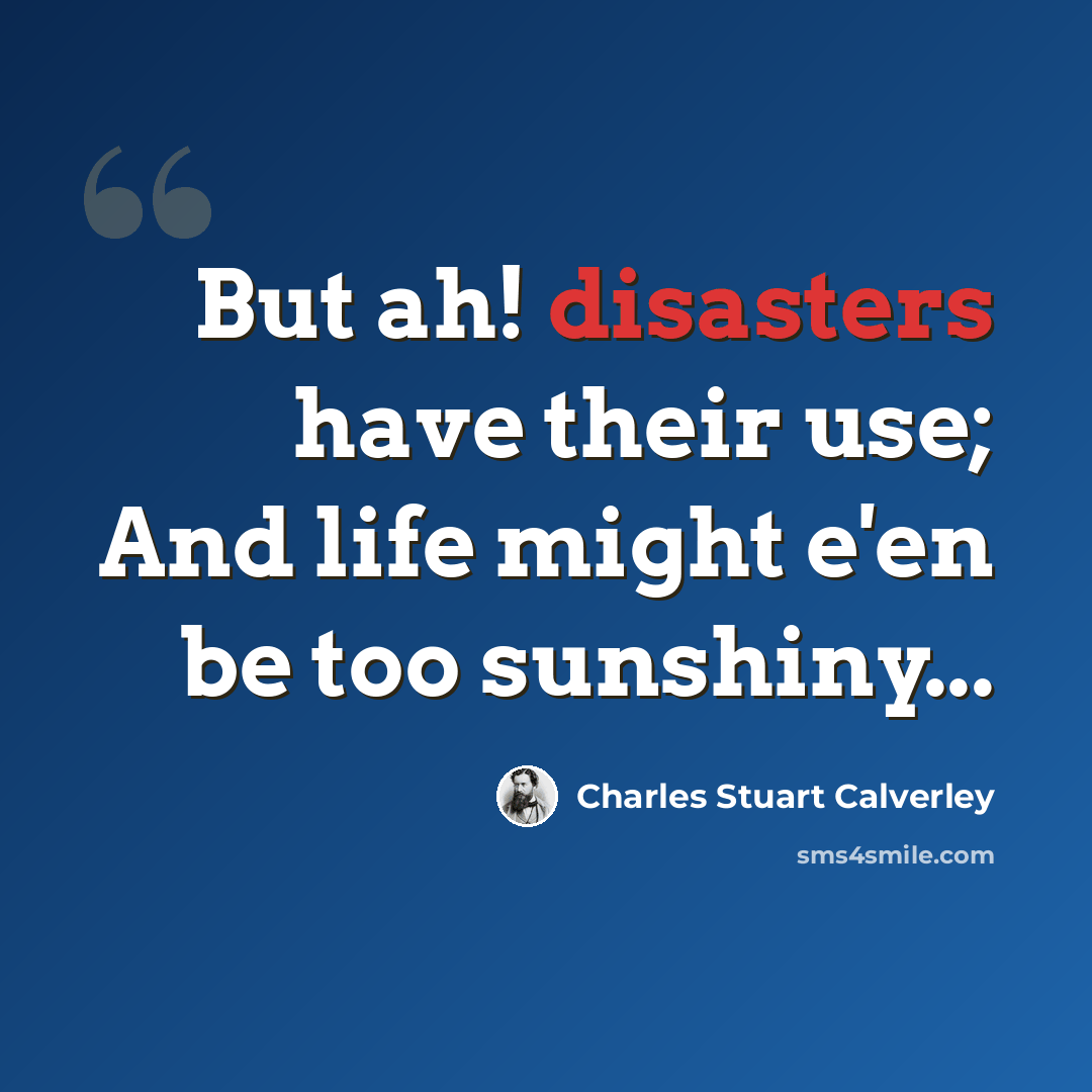 “But ah! disasters have their use; And life might e'en be too sunshiny...” quote by Charles Stuart Calverley
