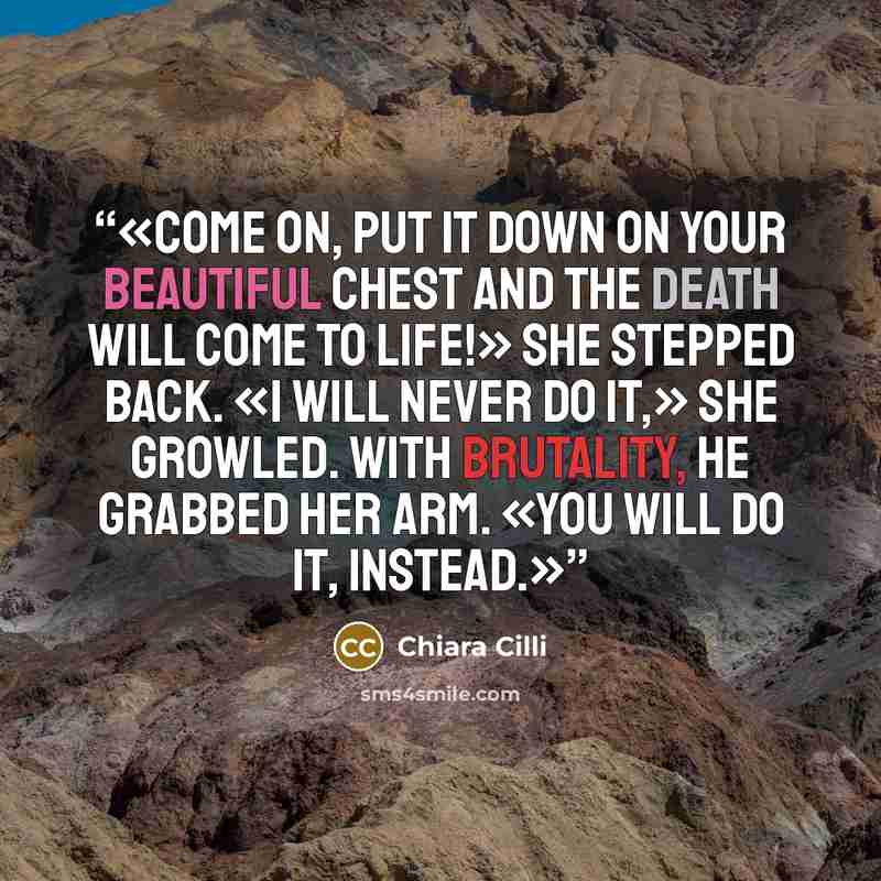 “Come on, put it down on your beautiful chest and the Death will come to life!» She stepped back. «I will never do it,» she growled. With brutality, he grabbed her arm. «You will do it, instead.” quote by Chiara Cilli