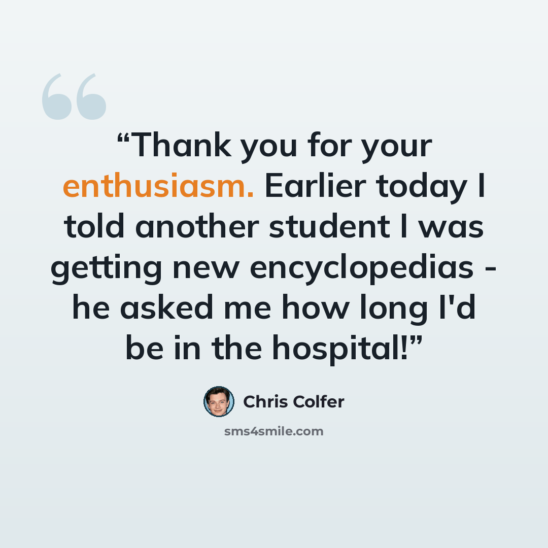“Thank you for your enthusiasm. Earlier today I told another student I was getting new encyclopedias - he asked me how long I'd be in the hospital!” quote by Chris Colfer