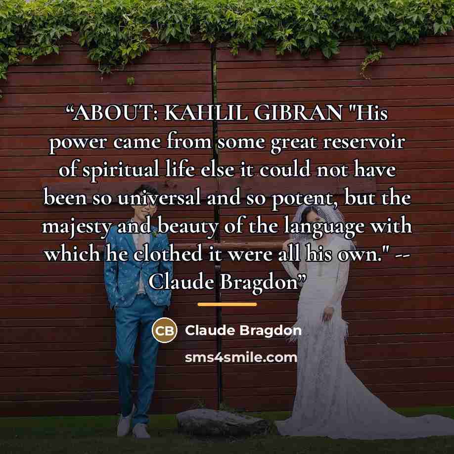 “ABOUT: KAHLIL GIBRAN "His power came from some great reservoir of spiritual life else it could not have been so universal and so potent, but the majesty and beauty of the language with which he clothed it were all his own." -- Claude Bragdon” quote by Claude Bragdon