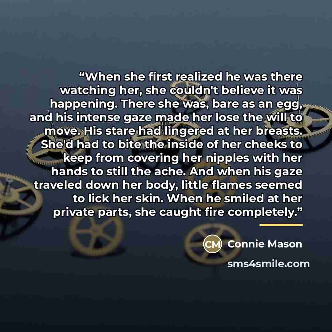 “When she first realized he was there watching her, she couldn't believe it was happening. There she was, bare as an egg, and his intense gaze made her lose the will to move. His stare had lingered at her breasts. She'd had to bite the inside of her cheeks to keep from covering her nipples with her…” quote by Connie Mason