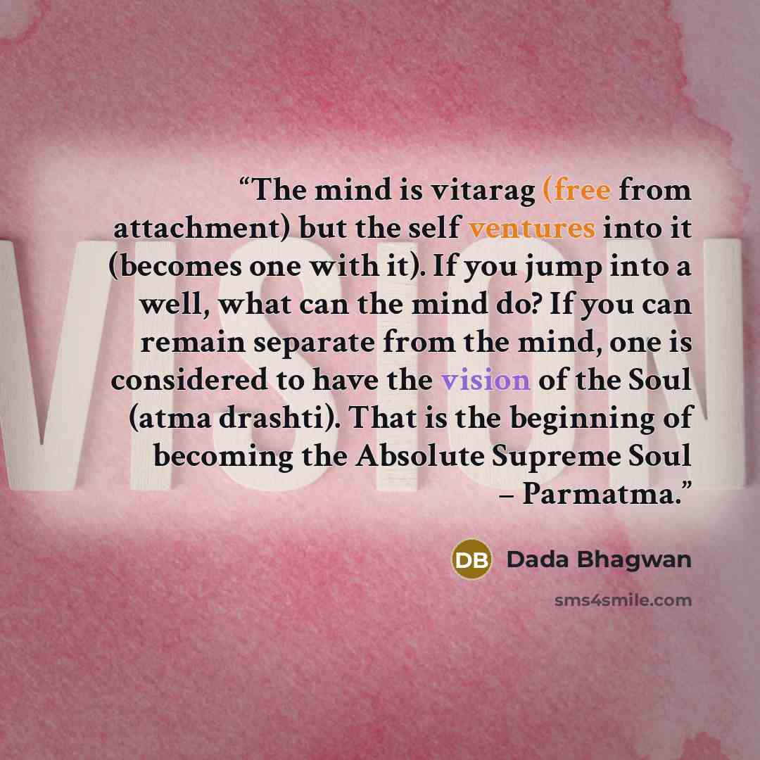 “The mind is vitarag (free from attachment) but the self ventures into it (becomes one with it). If you jump into a well, what can the mind do? If you can remain separate from the mind, one is considered to have the vision of the Soul (atma drashti). That is the beginning of becoming the Absolute…” quote by Dada Bhagwan