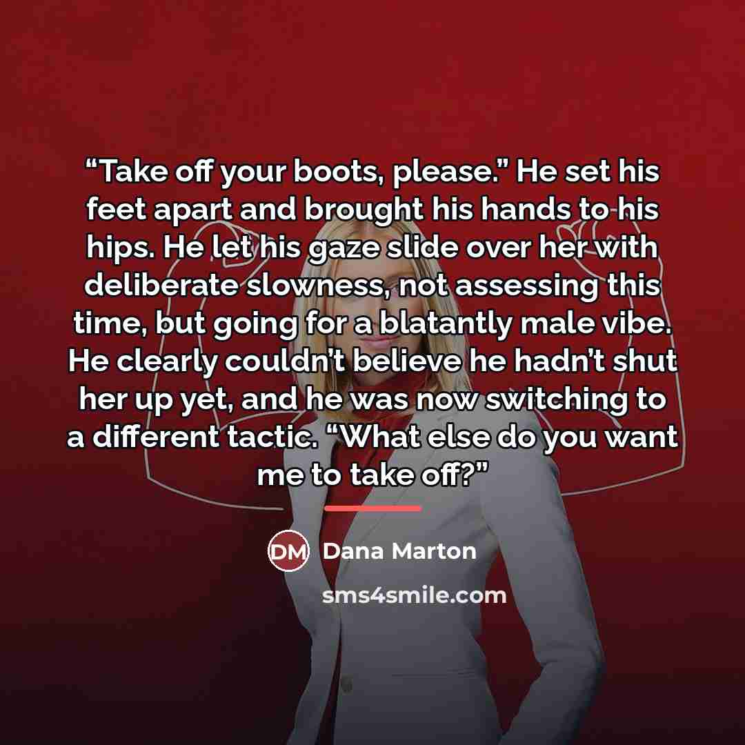“Take off your boots, please.” He set his feet apart and brought his hands to his hips. He let his gaze slide over her with deliberate slowness, not assessing this time, but going for a blatantly male vibe. He clearly couldn’t believe he hadn’t shut her up yet, and he was now switching to a…” quote by Dana Marton