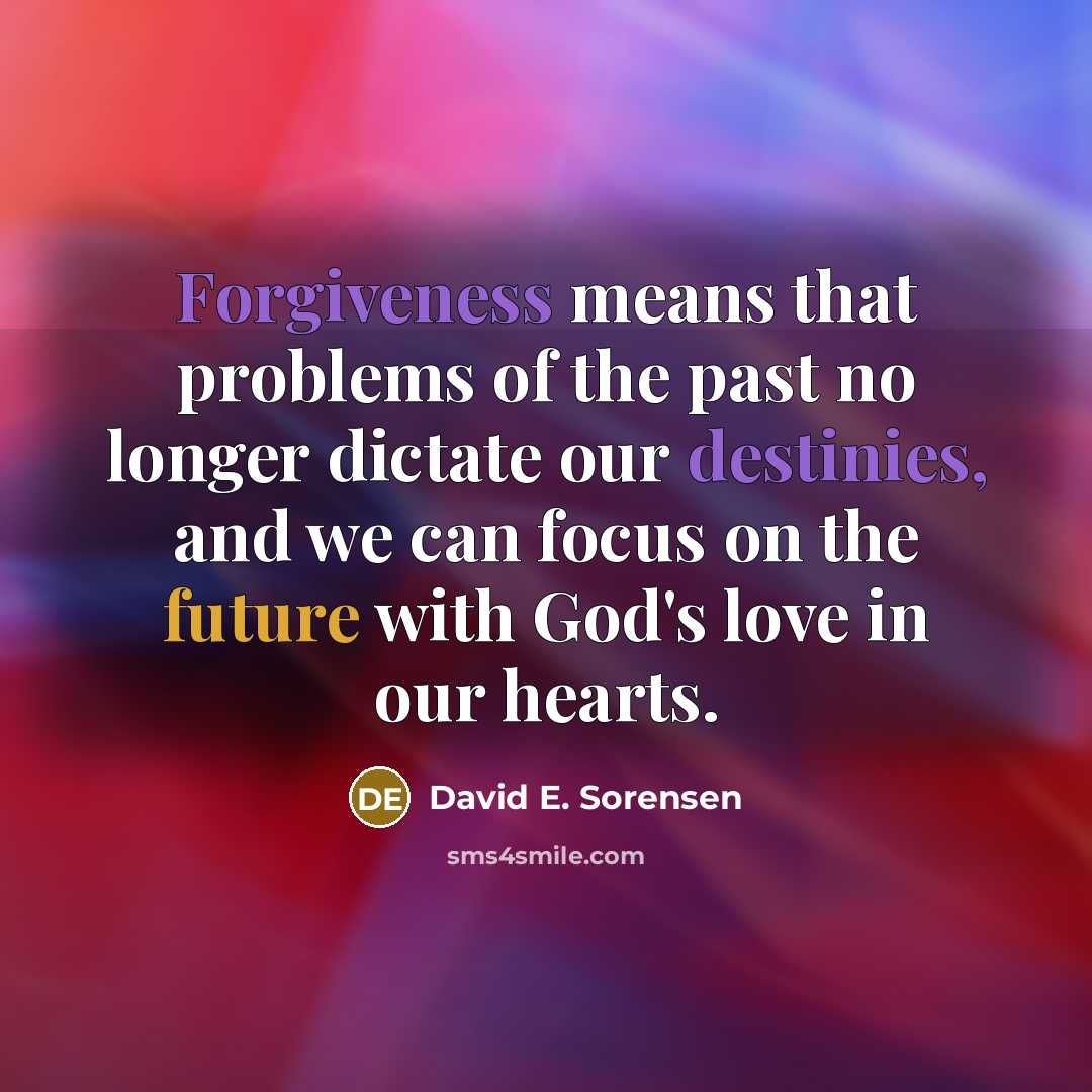 “Forgiveness means that problems of the past no longer dictate our destinies, and we can focus on the future with God's love in our hearts.” quote by David E. Sorensen