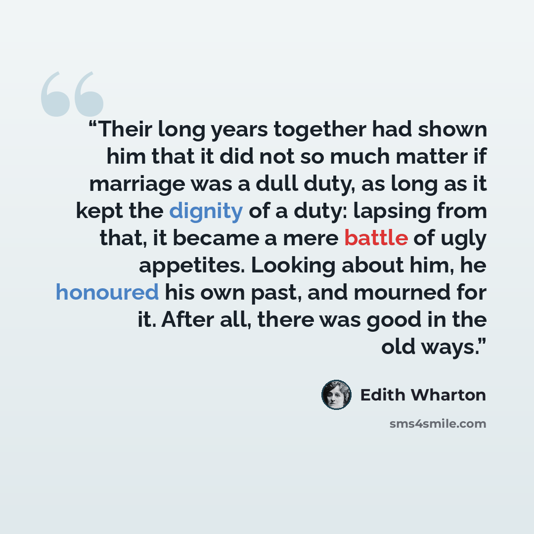 “Their long years together had shown him that it did not so much matter if marriage was a dull duty, as long as it kept the dignity of a duty: lapsing from that, it became a mere battle of ugly appetites. Looking about him, he honoured his own past, and mourned for it. After all, there was good in…” quote by Edith Wharton