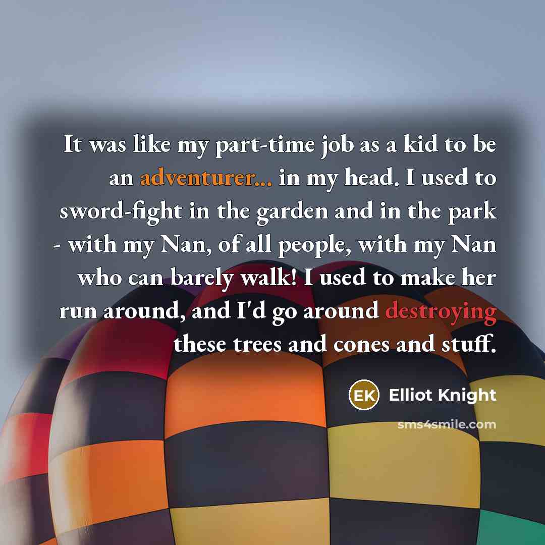 “It was like my part-time job as a kid to be an adventurer... in my head. I used to sword-fight in the garden and in the park - with my Nan, of all people, with my Nan who can barely walk! I used to make her run around, and I'd go around destroying these trees and cones and stuff.” quote by Elliot Knight