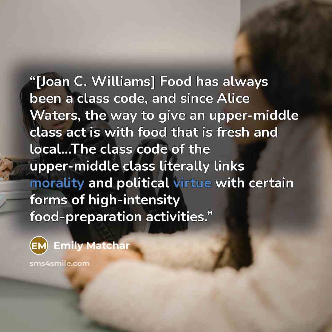 “[Joan C. Williams] Food has always been a class code, and since Alice Waters, the way to give an upper-middle class act is with food that is fresh and local...The class code of the upper-middle class literally links morality and political virtue with certain forms of high-intensity…” quote by Emily Matchar