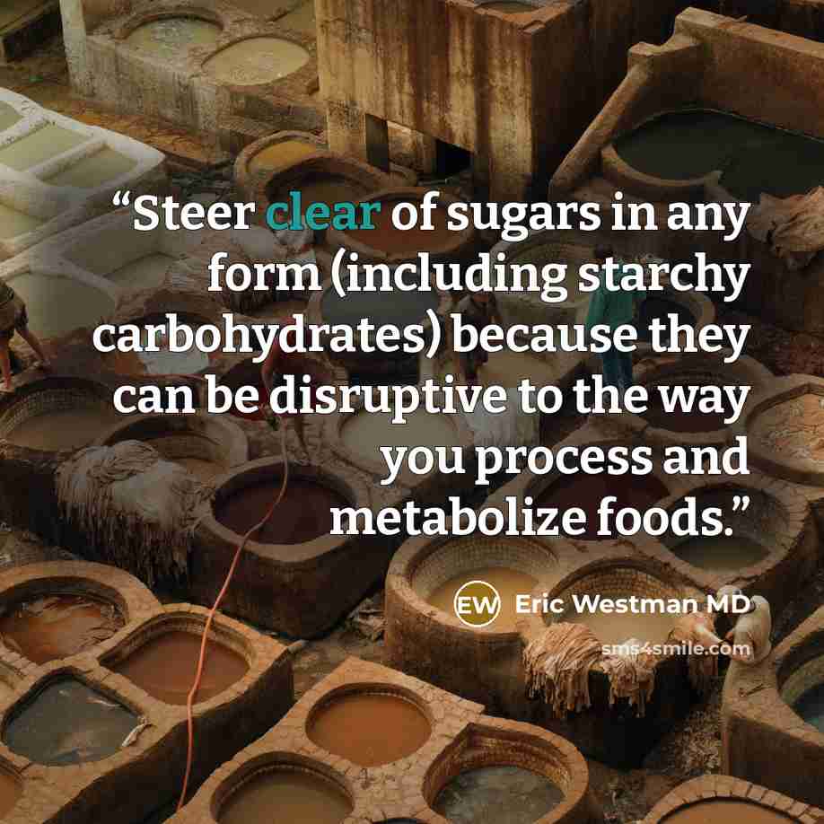 “Steer clear of sugars in any form (including starchy carbohydrates) because they can be disruptive to the way you process and metabolize foods.” quote by Eric Westman MD