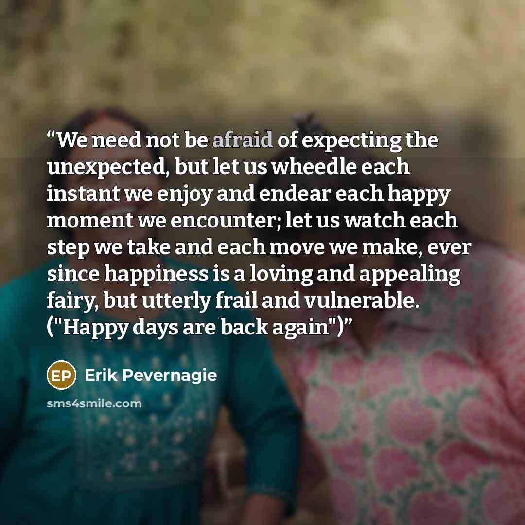 “We need not be afraid of expecting the unexpected, but let us wheedle each instant we enjoy and endear each happy moment we encounter; let us watch each step we take and each move we make, ever since happiness is a loving and appealing fairy, but utterly frail and vulnerable. ("Happy days are back…” quote by Erik Pevernagie