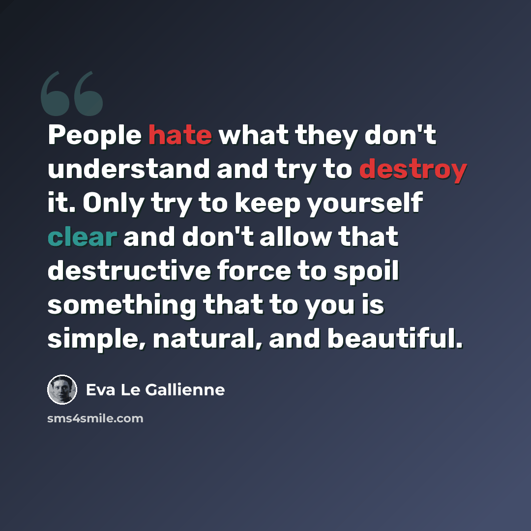 “People hate what they don't understand and try to destroy it. Only try to keep yourself clear and don't allow that destructive force to spoil something that to you is simple, natural, and beautiful.” quote by Eva Le Gallienne