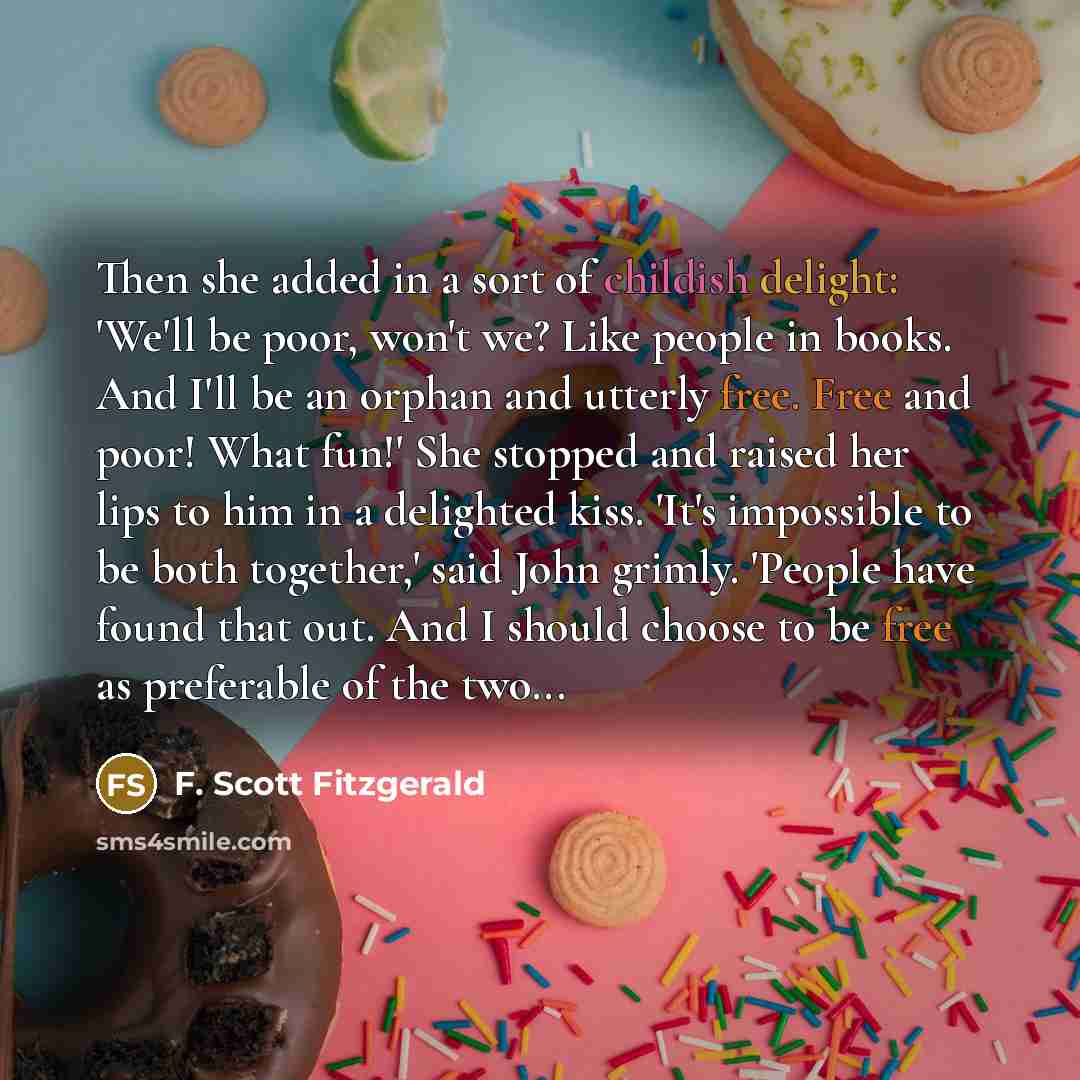 “Then she added in a sort of childish delight: 'We'll be poor, won't we? Like people in books. And I'll be an orphan and utterly free. Free and poor! What fun!' She stopped and raised her lips to him in a delighted kiss. 'It's impossible to be both together,' said John grimly. 'People have found…” quote by F. Scott Fitzgerald