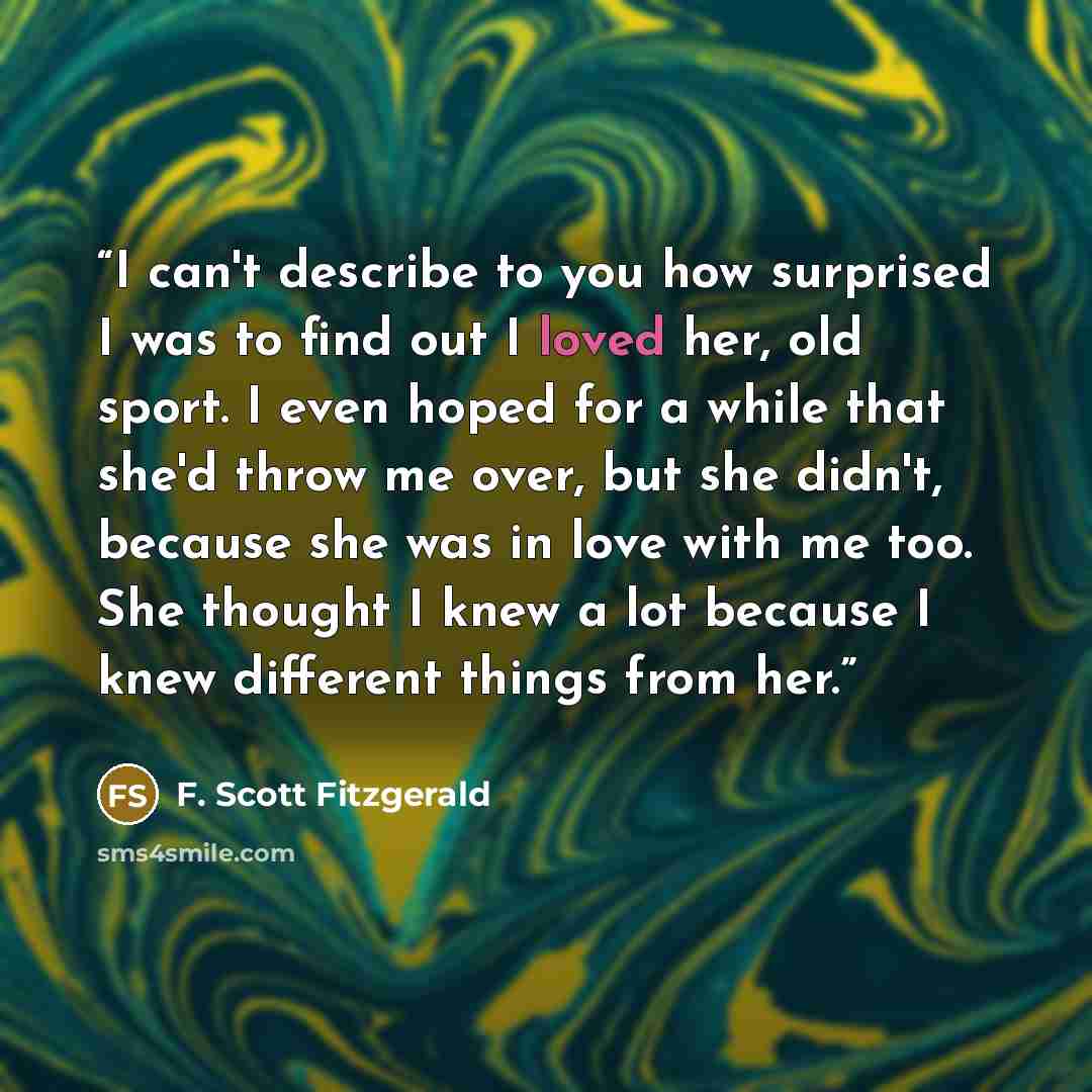 “I can't describe to you how surprised I was to find out I loved her, old sport. I even hoped for a while that she'd throw me over, but she didn't, because she was in love with me too. She thought I knew a lot because I knew different things from her.” quote by F. Scott Fitzgerald